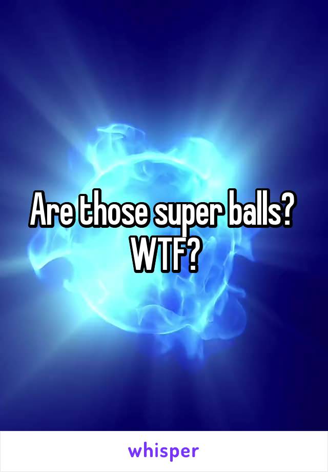 Are those super balls?  WTF?