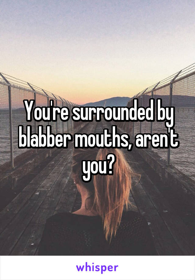 You're surrounded by blabber mouths, aren't you?