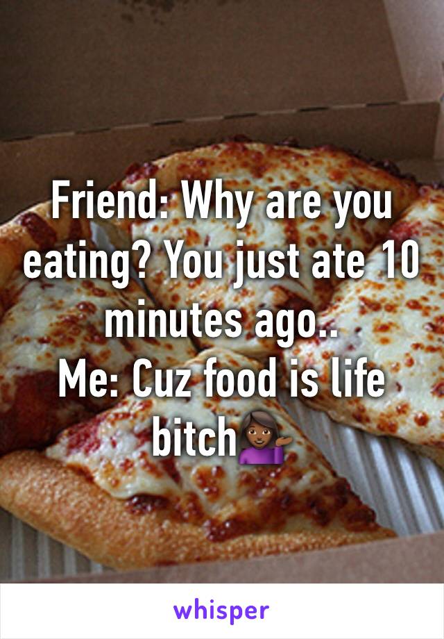 Friend: Why are you eating? You just ate 10 minutes ago..
Me: Cuz food is life bitch💁🏾