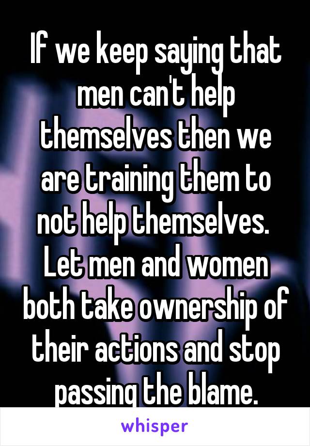 If we keep saying that men can't help themselves then we are training them to not help themselves. 
Let men and women both take ownership of their actions and stop passing the blame.