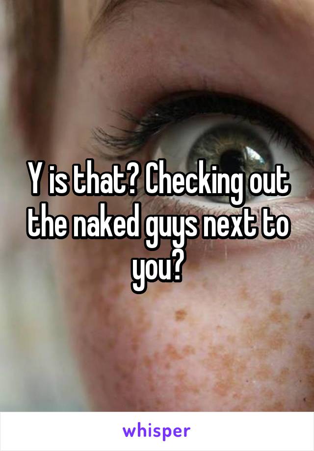 Y is that? Checking out the naked guys next to you?