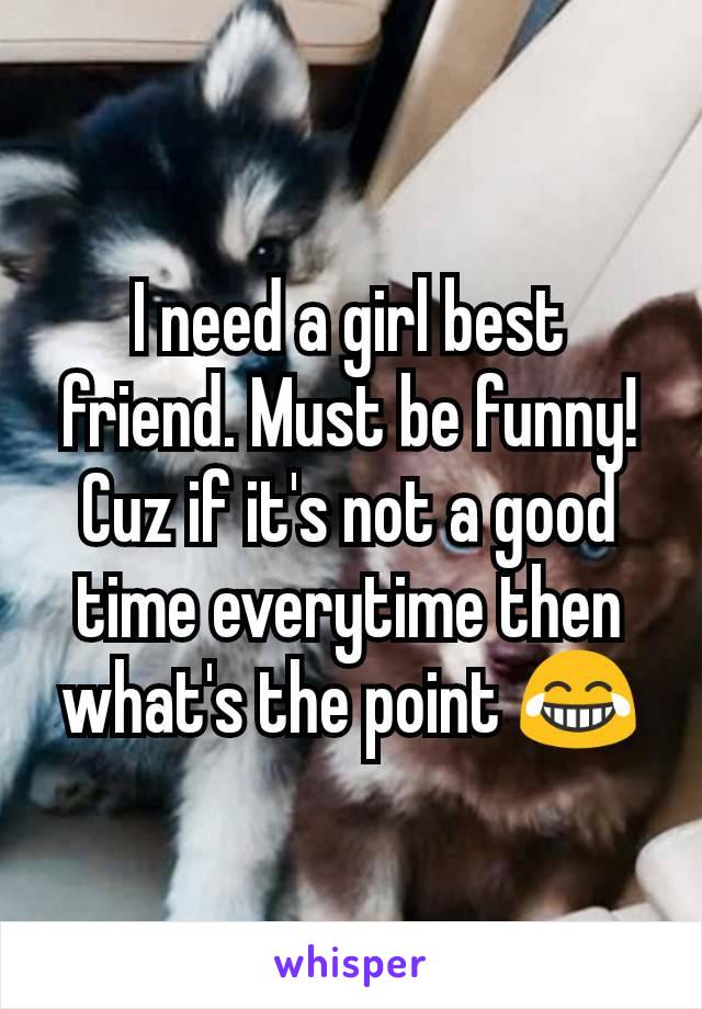 I need a girl best friend. Must be funny! Cuz if it's not a good time everytime then what's the point 😂