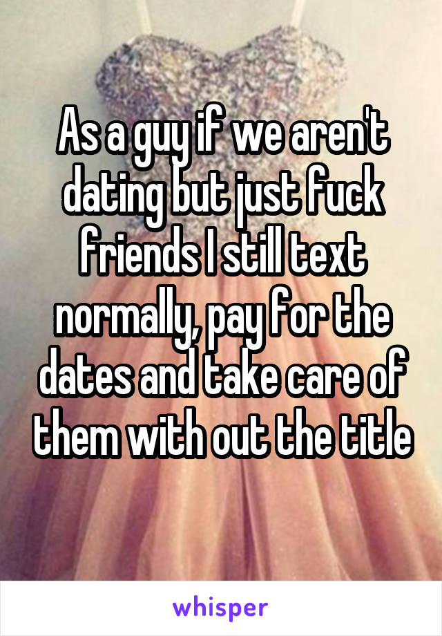 As a guy if we aren't dating but just fuck friends I still text normally, pay for the dates and take care of them with out the title 
