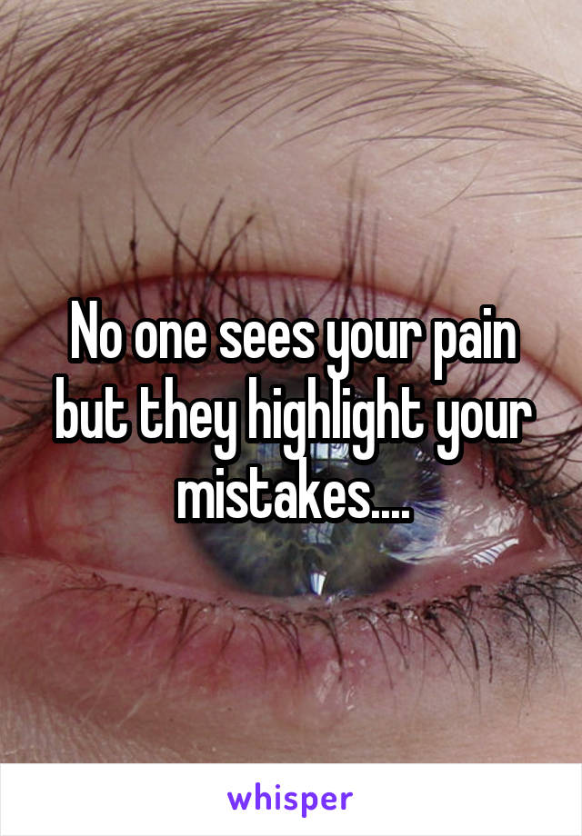 No one sees your pain but they highlight your mistakes....