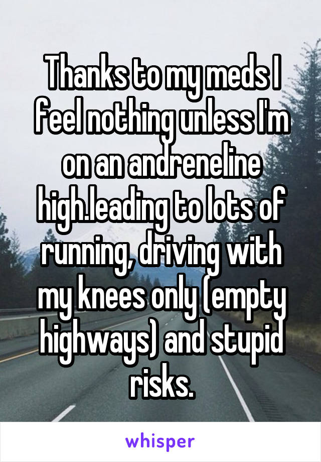 Thanks to my meds I feel nothing unless I'm on an andreneline high.leading to lots of running, driving with my knees only (empty highways) and stupid risks.