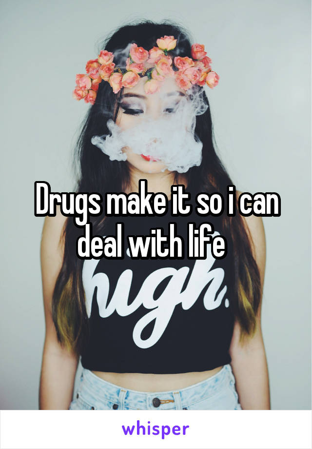 Drugs make it so i can deal with life  