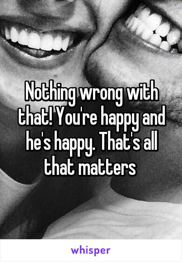 Nothing wrong with that! You're happy and he's happy. That's all that matters 