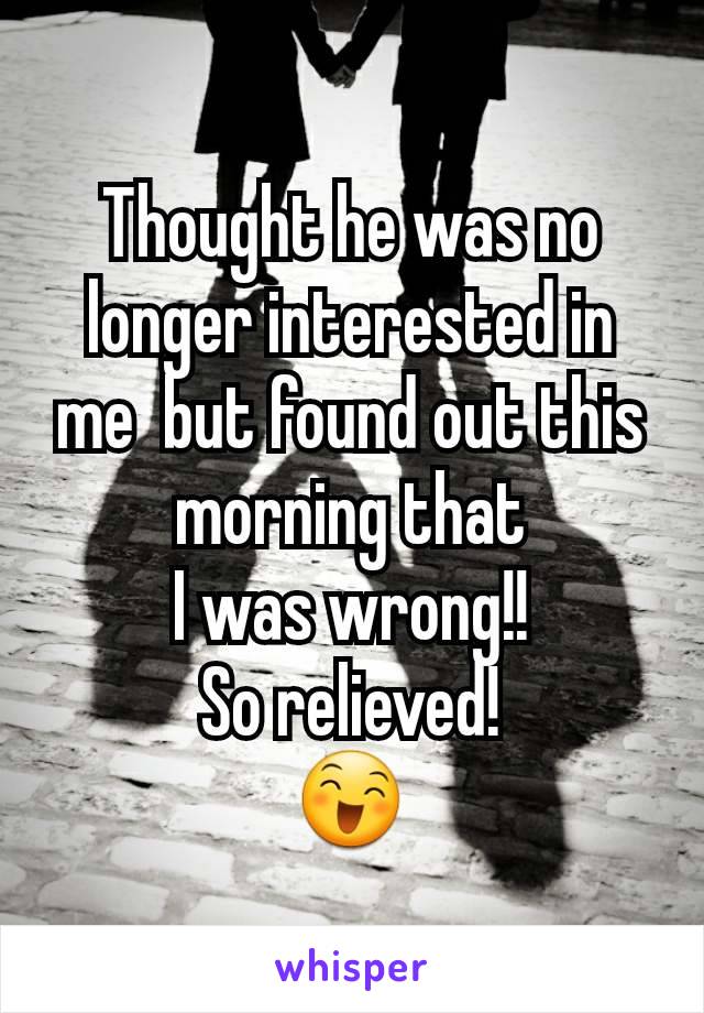 Thought he was no longer interested in me  but found out this morning that
I was wrong!!
So relieved!
😄