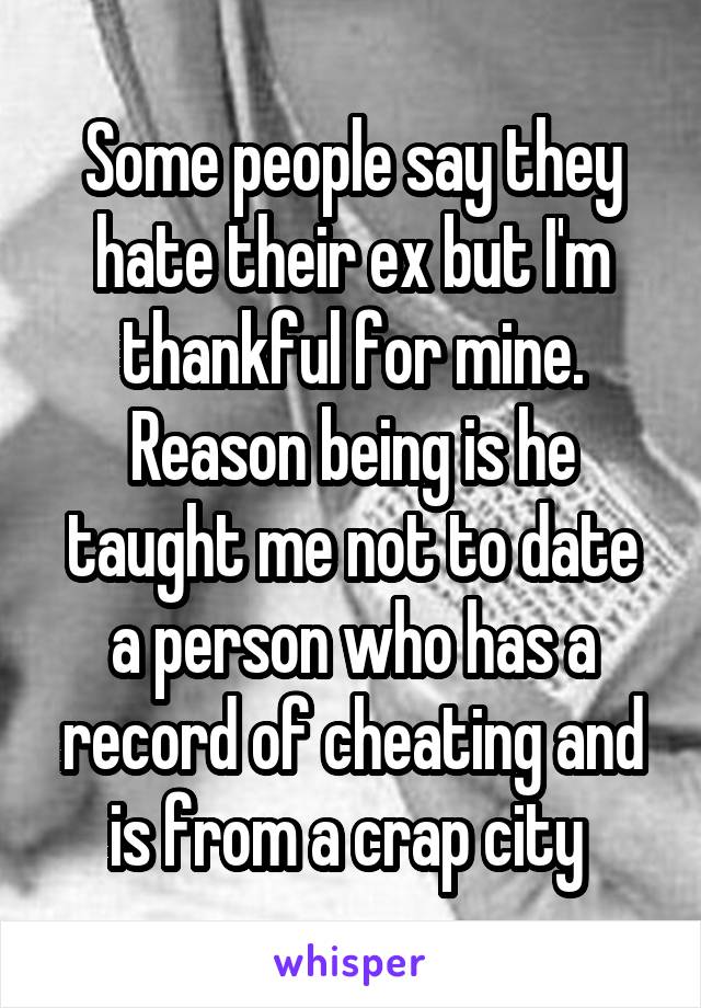 Some people say they hate their ex but I'm thankful for mine. Reason being is he taught me not to date a person who has a record of cheating and is from a crap city 