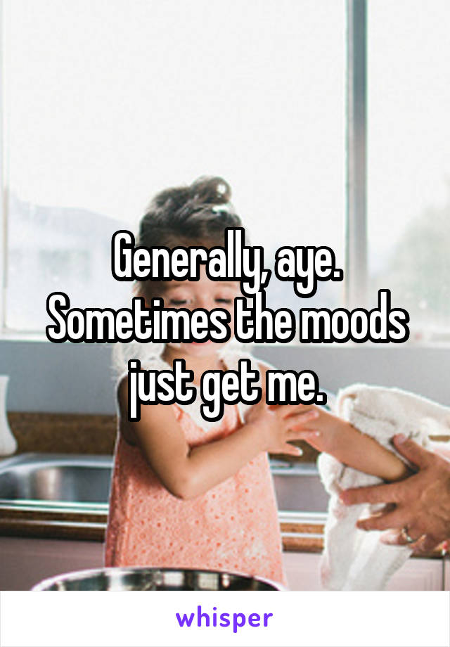 Generally, aye. Sometimes the moods just get me.