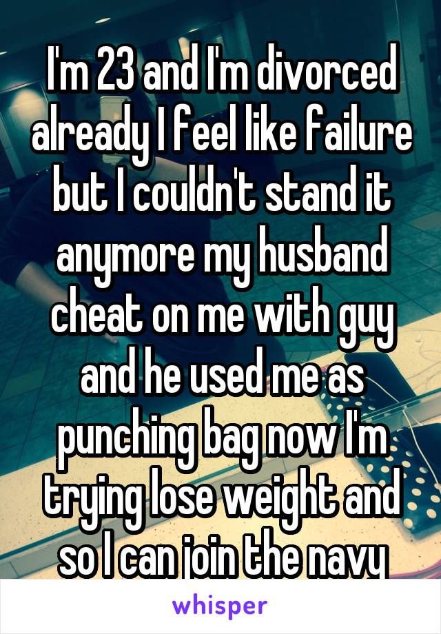 I'm 23 and I'm divorced already I feel like failure but I couldn't stand it anymore my husband cheat on me with guy and he used me as punching bag now I'm trying lose weight and so I can join the navy