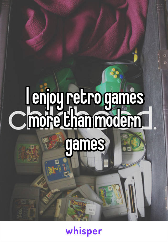 I enjoy retro games more than modern games