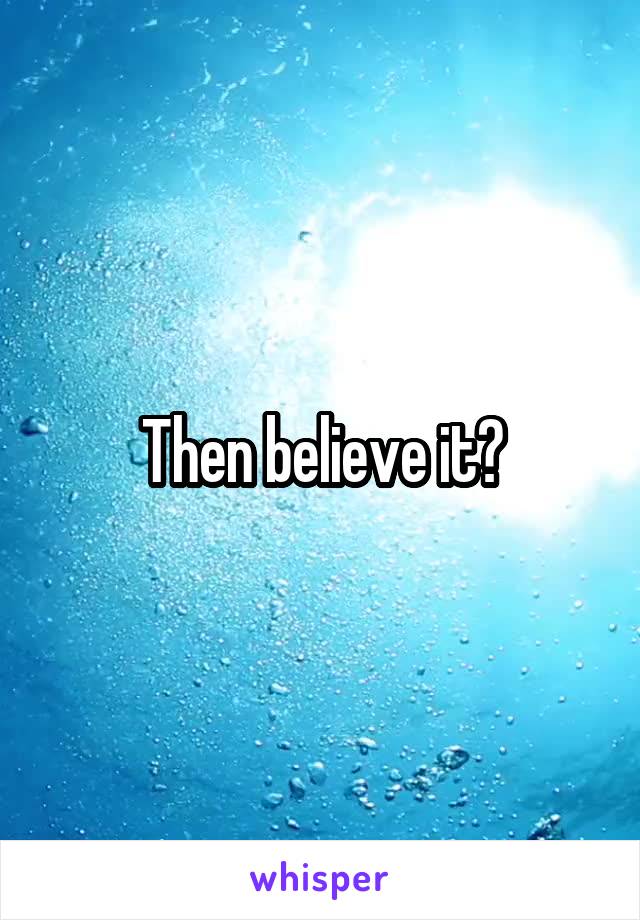 Then believe it?