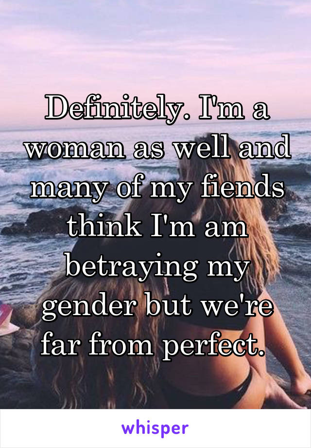 Definitely. I'm a woman as well and many of my fiends think I'm am betraying my gender but we're far from perfect. 