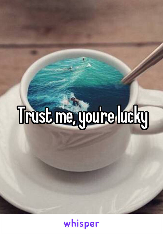 Trust me, you're lucky
