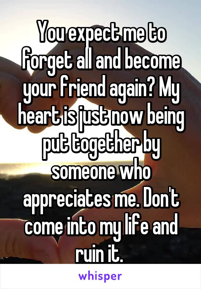 You expect me to forget all and become your friend again? My heart is just now being put together by someone who appreciates me. Don't come into my life and ruin it. 