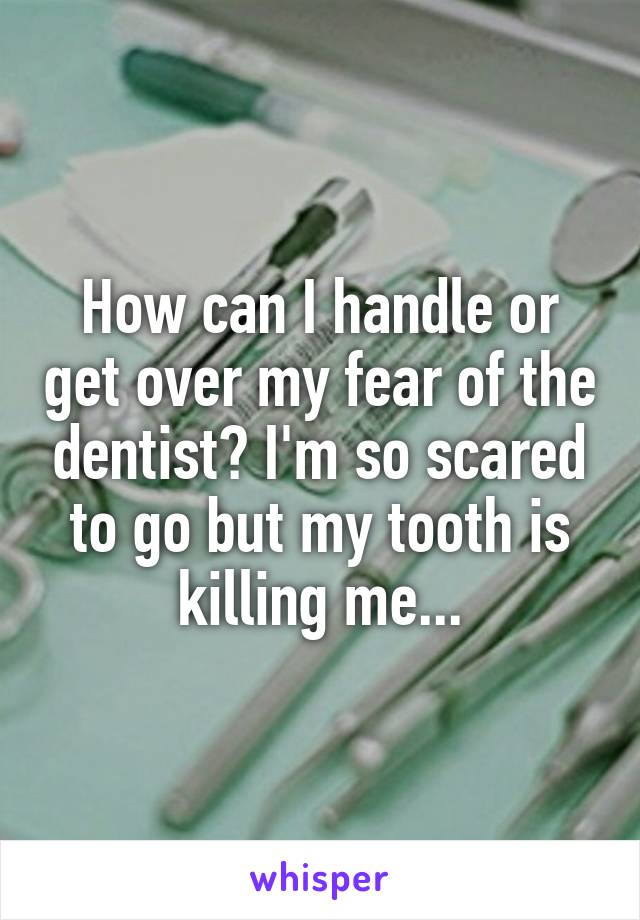 How can I handle or get over my fear of the dentist? I'm so scared to go but my tooth is killing me...