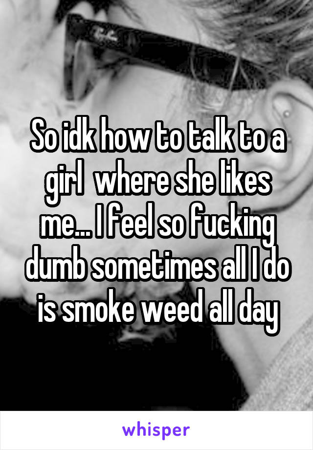 So idk how to talk to a girl  where she likes me... I feel so fucking dumb sometimes all I do is smoke weed all day