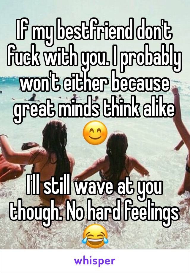If my bestfriend don't fuck with you. I probably won't either because great minds think alike 😊

I'll still wave at you though. No hard feelings 😂