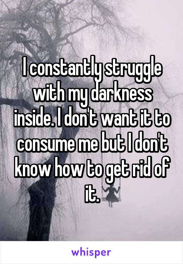 I constantly struggle with my darkness inside. I don't want it to consume me but I don't know how to get rid of it.