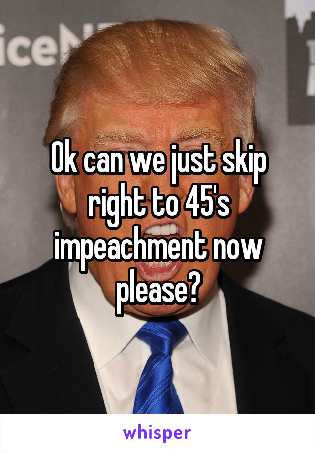 Ok can we just skip right to 45's impeachment now please?