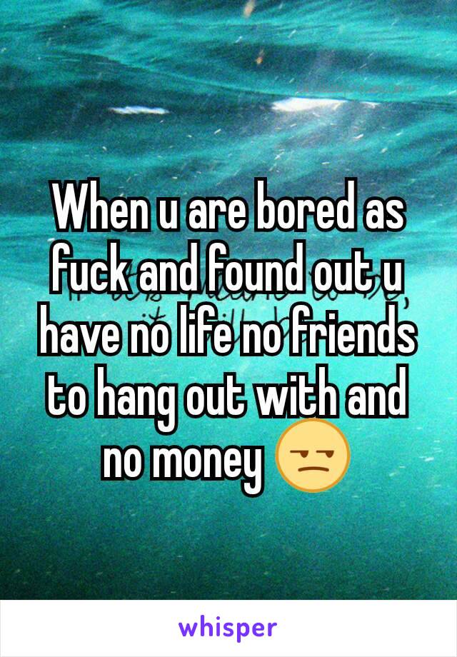 When u are bored as fuck and found out u have no life no friends to hang out with and no money 😒