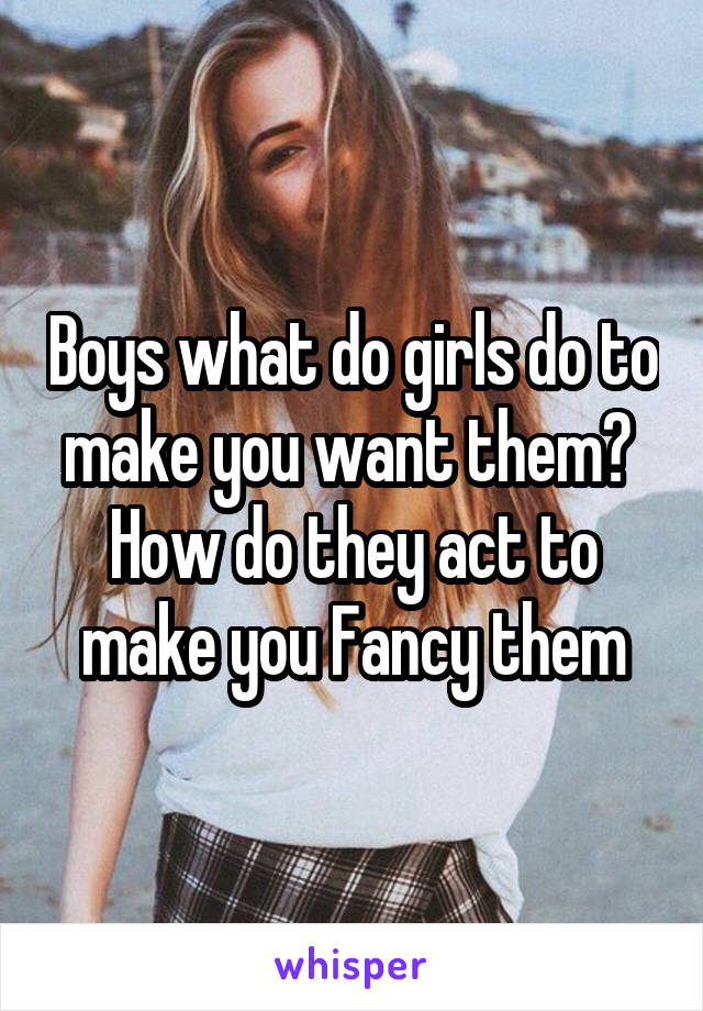 Boys what do girls do to make you want them? 
How do they act to make you Fancy them