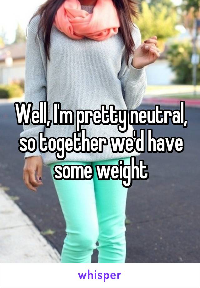 Well, I'm pretty neutral, so together we'd have some weight