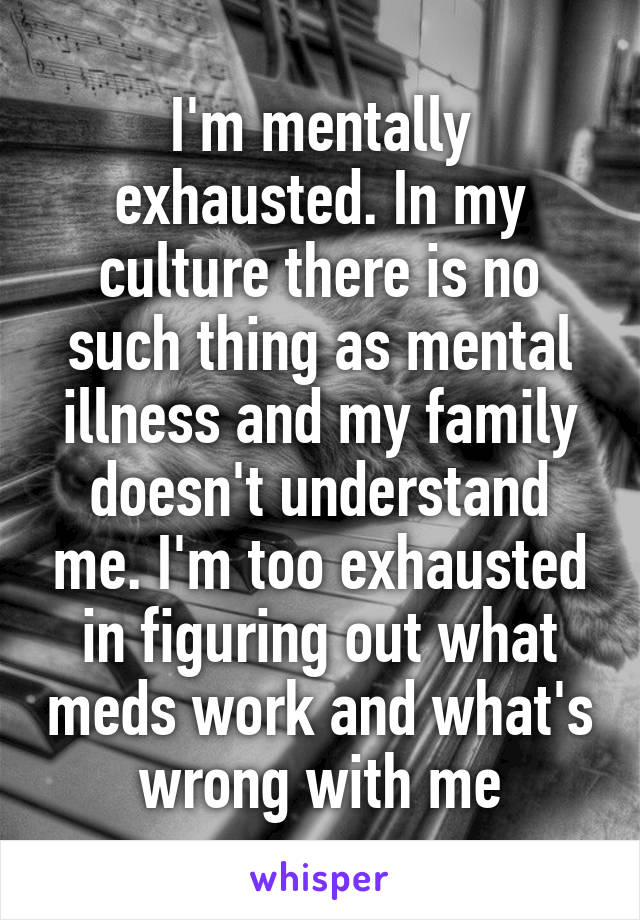 I'm mentally exhausted. In my culture there is no such thing as mental illness and my family doesn't understand me. I'm too exhausted in figuring out what meds work and what's wrong with me