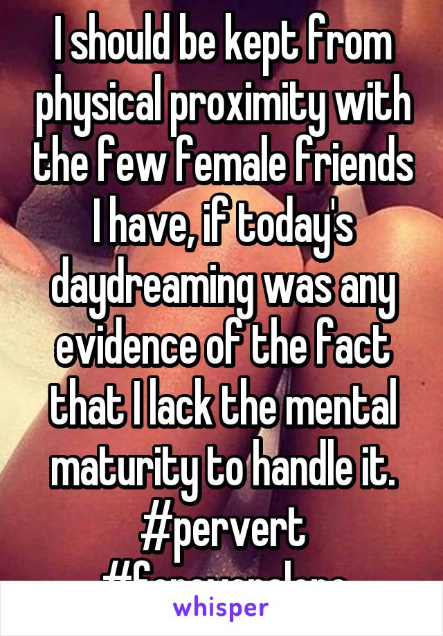 I should be kept from physical proximity with the few female friends I have, if today's daydreaming was any evidence of the fact that I lack the mental maturity to handle it. #pervert #foreveralone