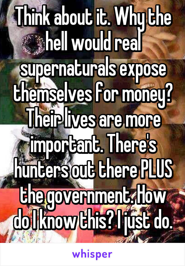 Think about it. Why the hell would real supernaturals expose themselves for money? Their lives are more important. There's hunters out there PLUS the government. How do I know this? I just do. 