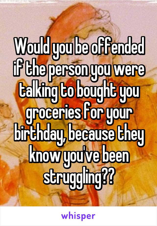 Would you be offended if the person you were talking to bought you groceries for your birthday, because they know you've been struggling??