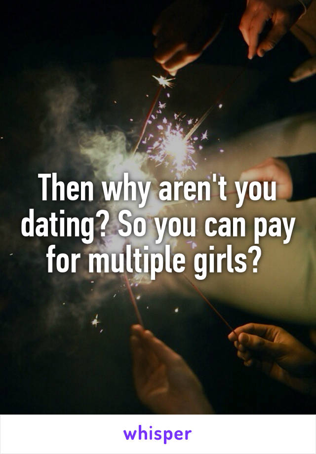 Then why aren't you dating? So you can pay for multiple girls? 
