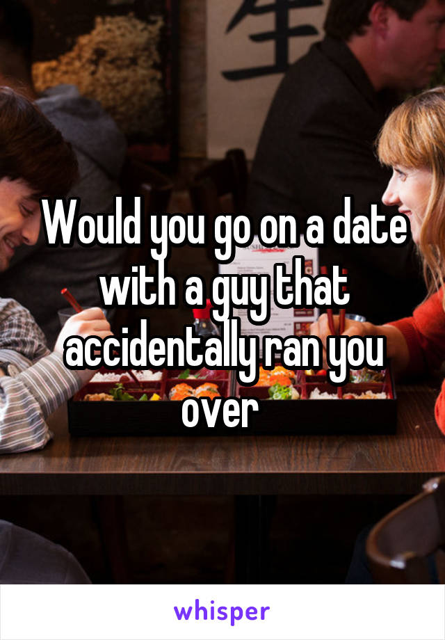 Would you go on a date with a guy that accidentally ran you over 