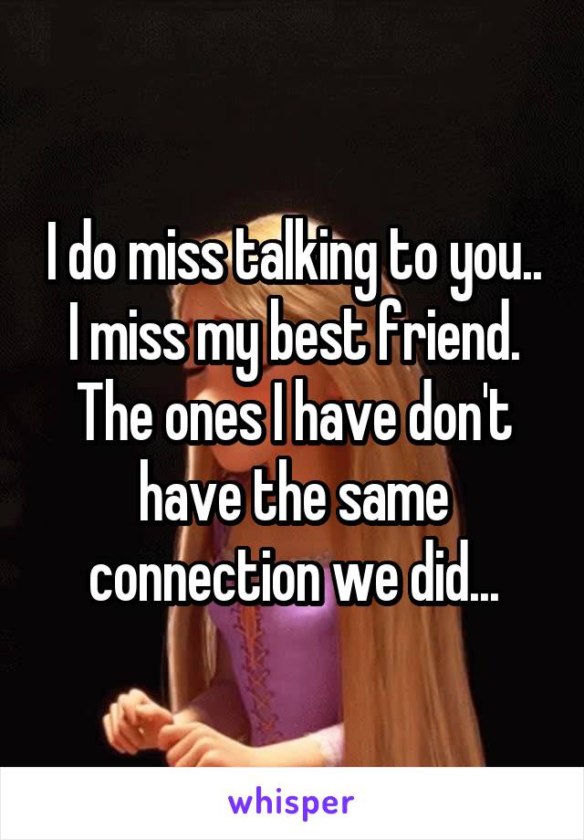 I do miss talking to you.. I miss my best friend. The ones I have don't have the same connection we did...