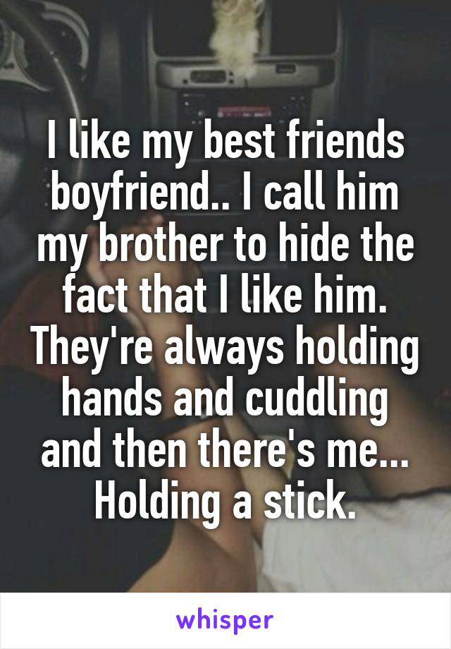 I like my best friends boyfriend.. I call him my brother to hide the fact that I like him. They're always holding hands and cuddling and then there's me... Holding a stick.