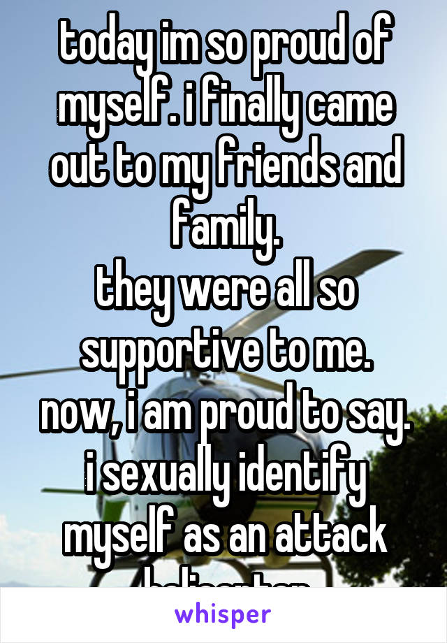 today im so proud of myself. i finally came out to my friends and family.
they were all so supportive to me.
now, i am proud to say. i sexually identify myself as an attack helicopter