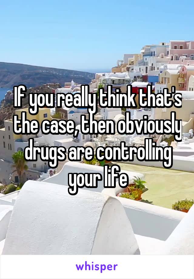 If you really think that's the case, then obviously drugs are controlling your life