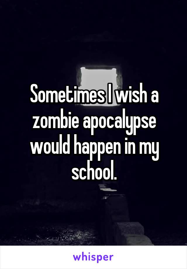 Sometimes I wish a zombie apocalypse would happen in my school.