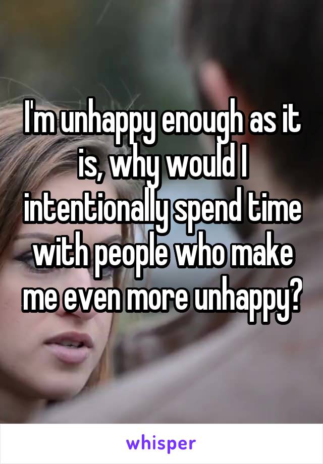 I'm unhappy enough as it is, why would I intentionally spend time with people who make me even more unhappy? 