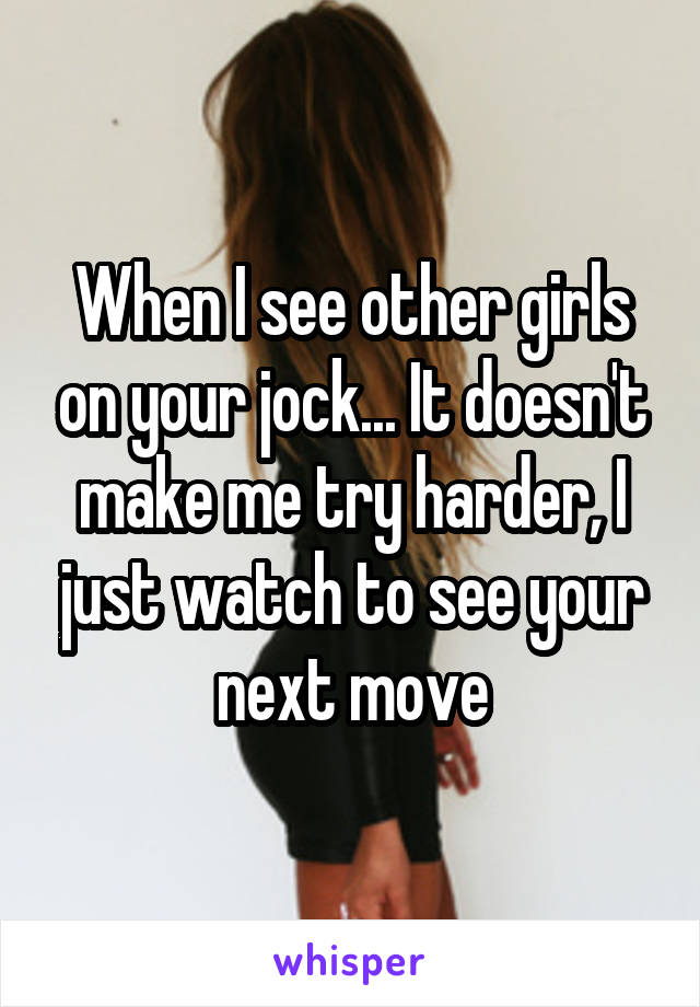 When I see other girls on your jock... It doesn't make me try harder, I just watch to see your next move
