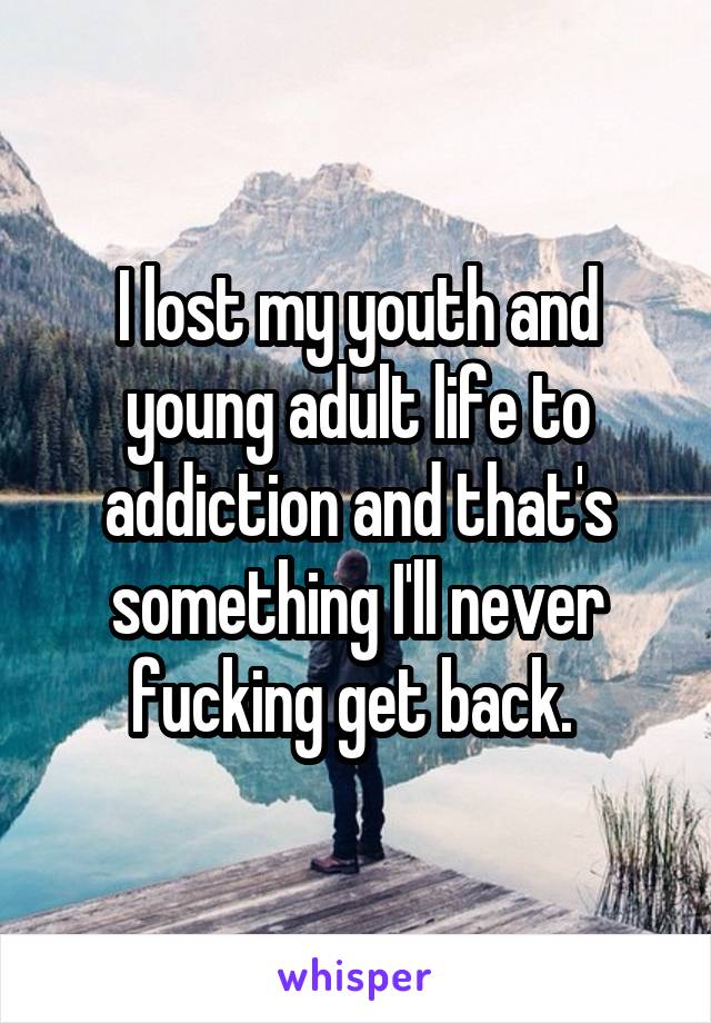 I lost my youth and young adult life to addiction and that's something I'll never fucking get back. 