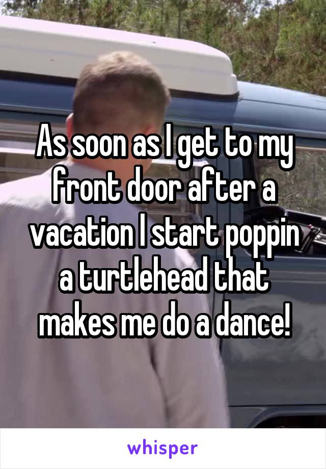 As soon as I get to my front door after a vacation I start poppin a turtlehead that makes me do a dance!