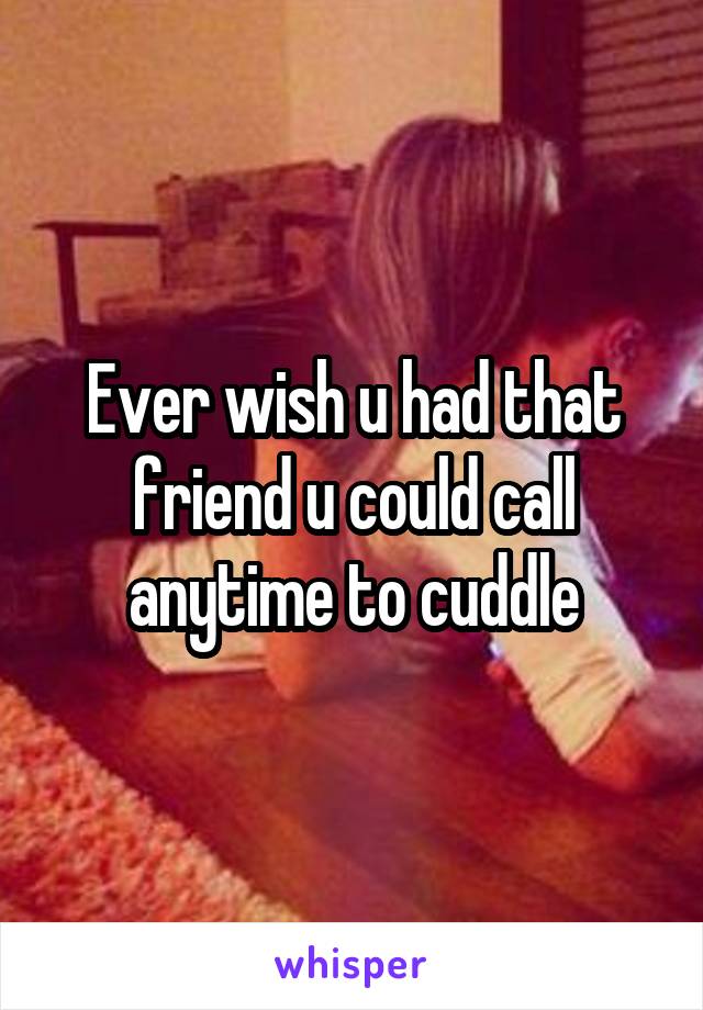 Ever wish u had that friend u could call anytime to cuddle