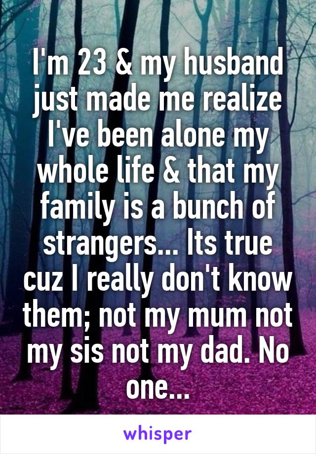 I'm 23 & my husband just made me realize I've been alone my whole life & that my family is a bunch of strangers... Its true cuz I really don't know them; not my mum not my sis not my dad. No one...