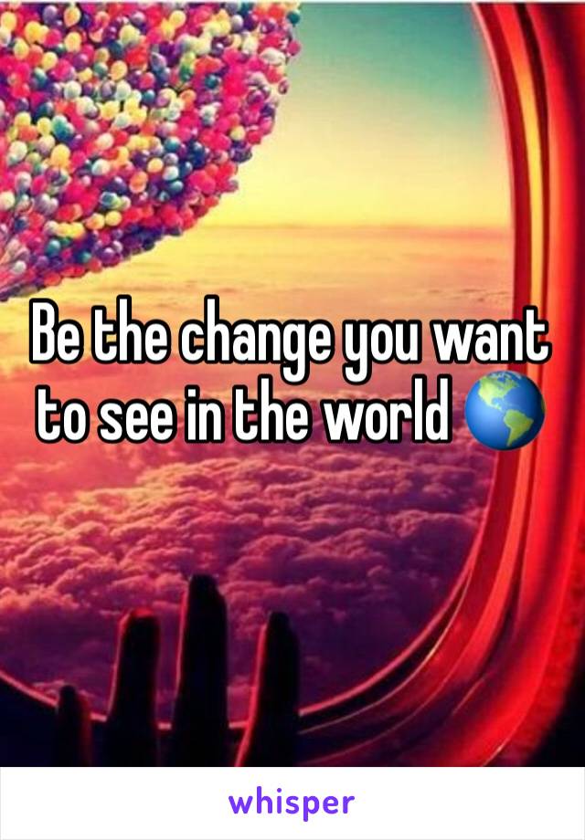 Be the change you want to see in the world 🌎 
