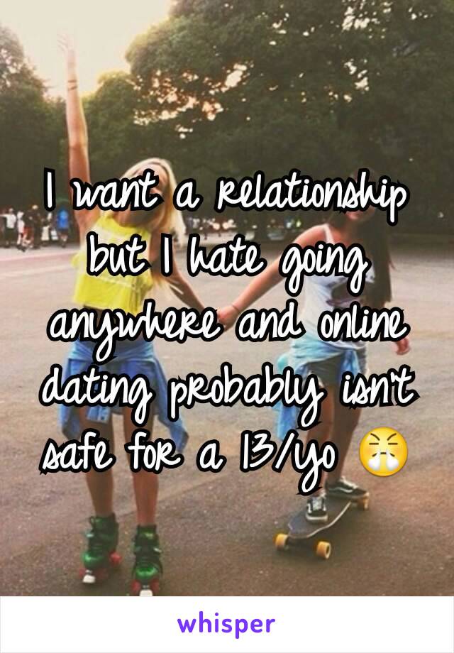 I want a relationship but I hate going anywhere and online dating probably isn't safe for a 13/yo 😤