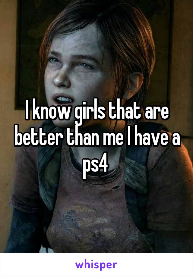I know girls that are better than me I have a ps4 