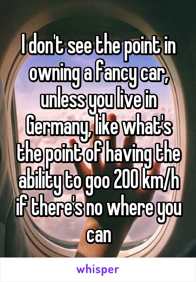 I don't see the point in owning a fancy car, unless you live in Germany, like what's the point of having the ability to goo 200 km/h if there's no where you can