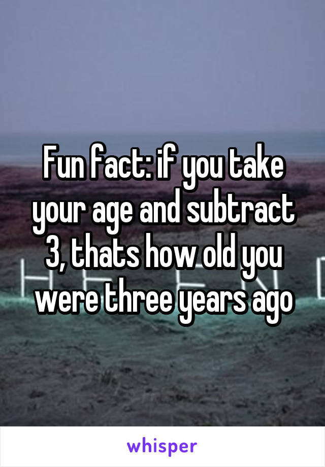 Fun fact: if you take your age and subtract 3, thats how old you were three years ago